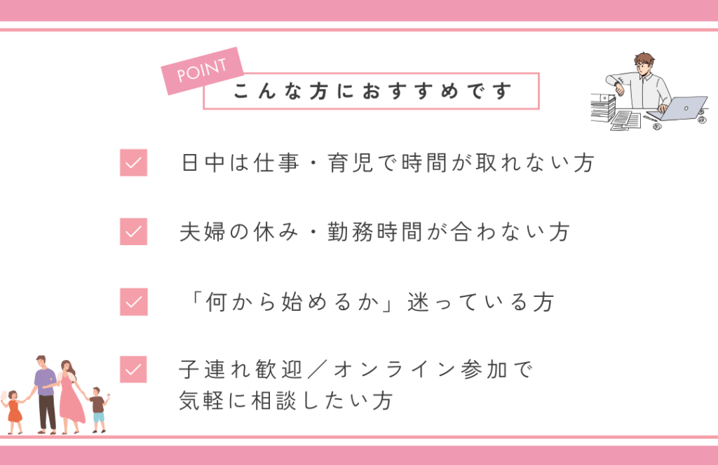 こんな方におすすめです
・日中は仕事・育児で時間が取れない方
・夫婦の休み・勤務時間がわない方
・「何から始めるか」迷っている方
・子連れ歓迎/オンライン参加で気軽に相談した方