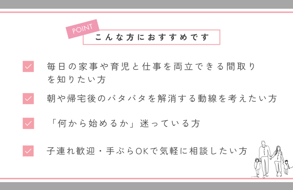 こんな方におすすめです。
・毎日の家事や育児と仕事の両立できる間取りを知りたい方
・朝や帰宅時のバタバタを解消する動線を考えたい方
・「何から始めるか」迷っている方
・子連れ歓迎・手ぶらOKで気軽に相談したい方